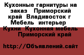 Кухонные гарнитуры на заказ - Приморский край, Владивосток г. Мебель, интерьер » Кухни. Кухонная мебель   . Приморский край